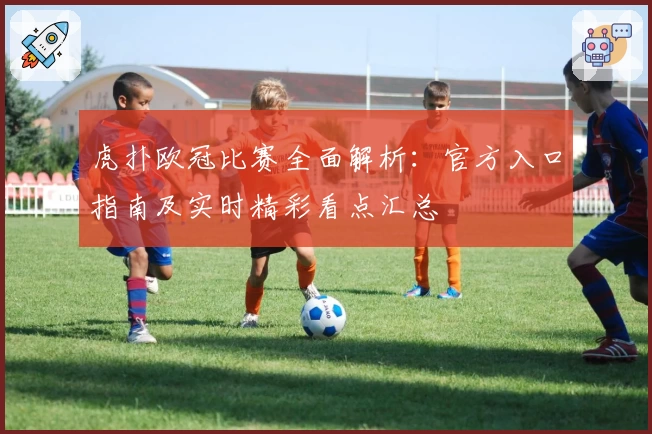 虎扑欧冠比赛全面解析：官方入口指南及实时精彩看点汇总