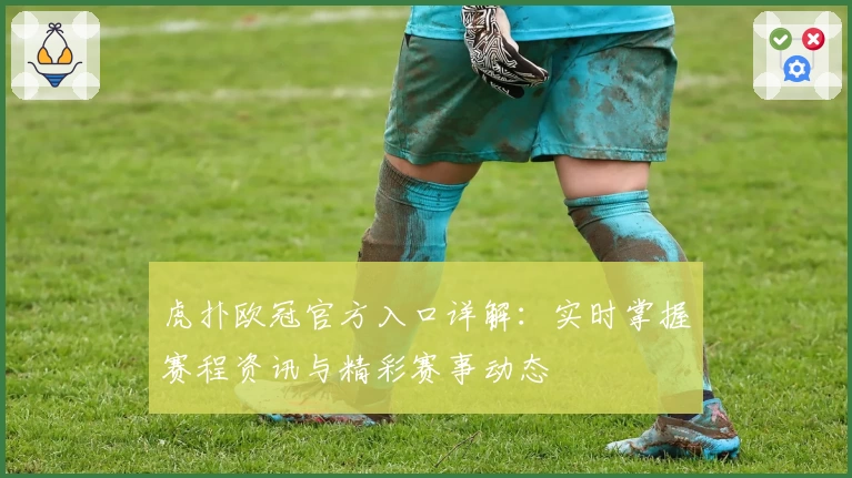 虎扑欧冠官方入口详解：实时掌握赛程资讯与精彩赛事动态