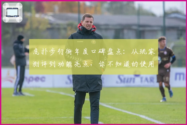 虎扑步行街年度口碑盘点：从玩家测评到功能亮点，你不知道的使用体验揭秘