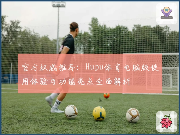 官方权威推荐：Hupu体育电脑版使用体验与功能亮点全面解析