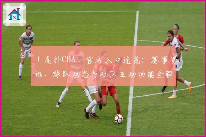 「虎扑CBA」官方入口速览：赛事资讯、球队动态与社区互动功能全解析！