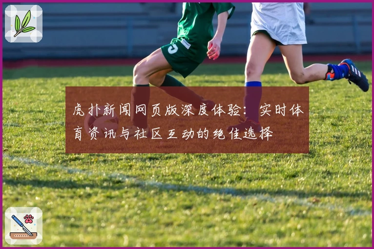 虎扑新闻网页版深度体验：实时体育资讯与社区互动的绝佳选择