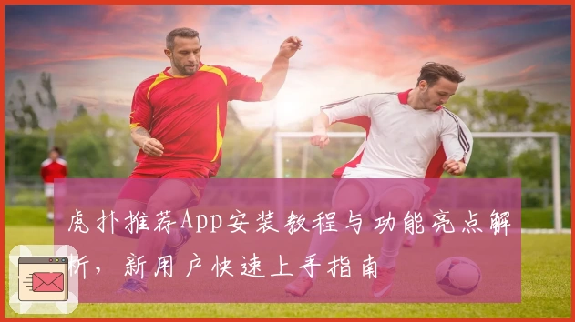 虎扑推荐App安装教程与功能亮点解析，新用户快速上手指南