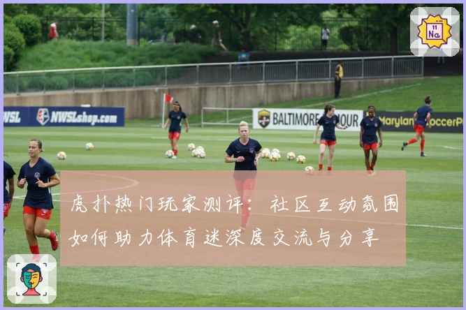 虎扑热门玩家测评：社区互动氛围如何助力体育迷深度交流与分享