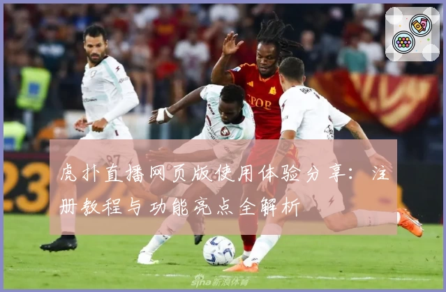 虎扑直播网页版使用体验分享:注册教程与功能亮点全解析