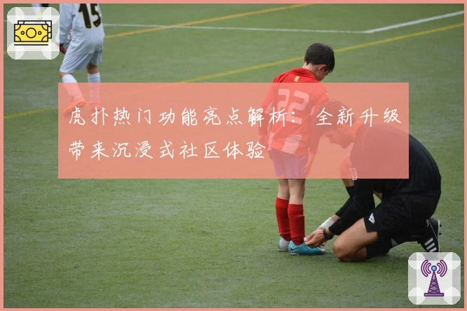 虎扑热门功能亮点解析:全新升级带来沉浸式社区体验