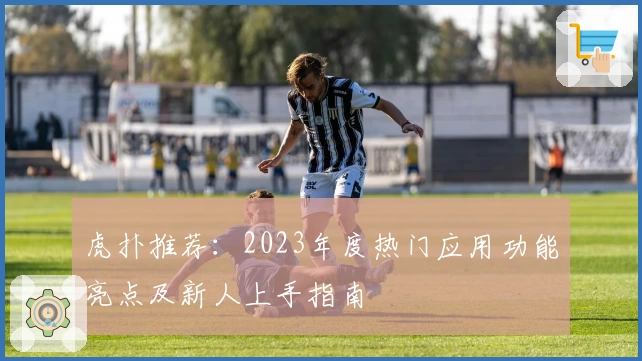 虎扑推荐:2023年度热门应用功能亮点及新人上手指南