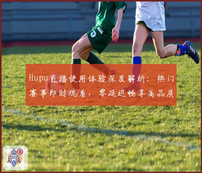 Hupu直播使用体验深度解析：热门赛事即时观看，零延迟畅享高品质画面