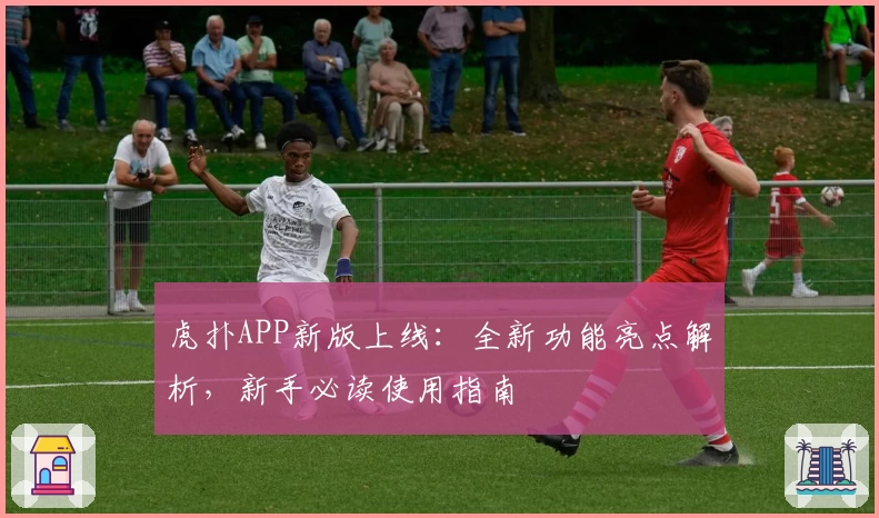 虎扑APP新版上线：全新功能亮点解析，新手必读使用指南