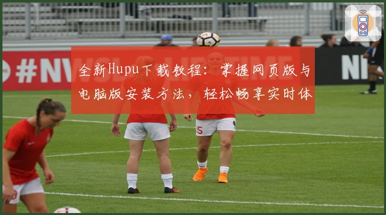 全新Hupu下载教程：掌握网页版与电脑版安装方法，轻松畅享实时体育资讯与社区互动