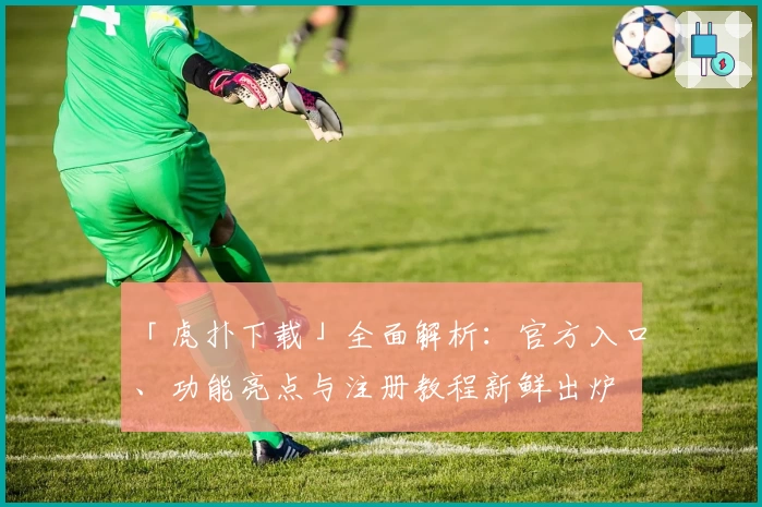 「虎扑下载」全面解析：官方入口、功能亮点与注册教程新鲜出炉