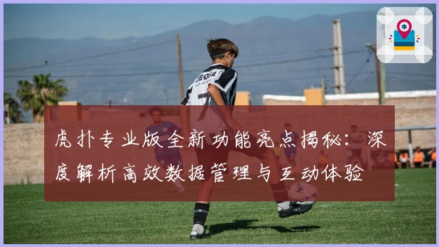 虎扑专业版全新功能亮点揭秘：深度解析高效数据管理与互动体验