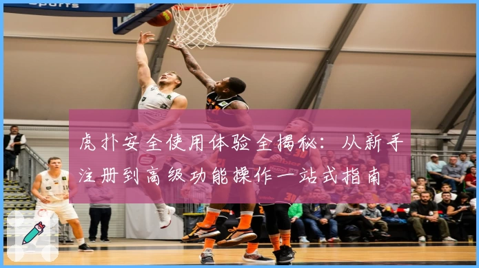 虎扑安全使用体验全揭秘：从新手注册到高级功能操作一站式指南