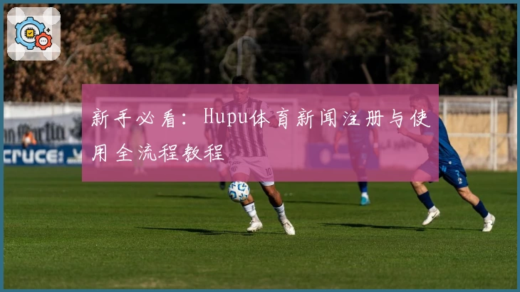 新手必看：Hupu体育新闻注册与使用全流程教程