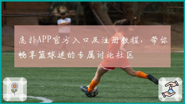 虎扑APP官方入口及注册教程,带你畅享篮球迷的专属讨论社区
