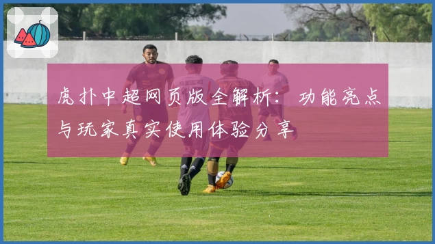 虎扑中超网页版全解析：功能亮点与玩家真实使用体验分享