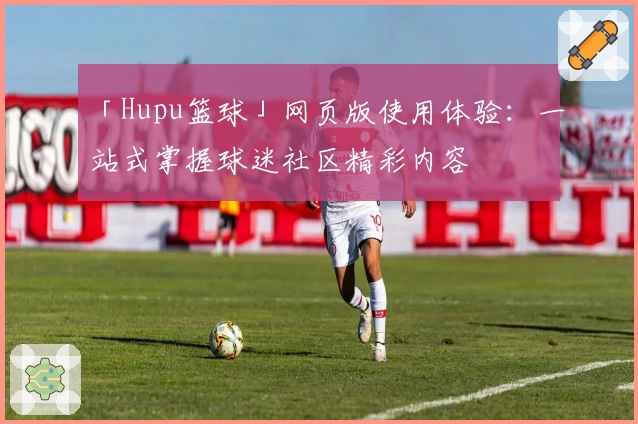 「Hupu篮球」网页版使用体验：一站式掌握球迷社区精彩内容