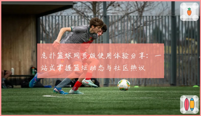 虎扑篮球网页版使用体验分享：一站式掌握篮坛动态与社区热议