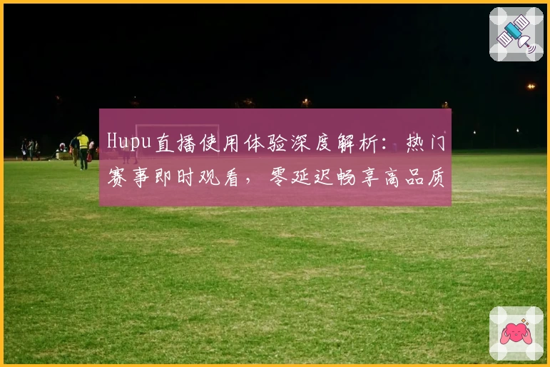 Hupu直播使用体验深度解析：热门赛事即时观看，零延迟畅享高品质画面