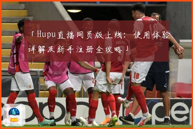 「Hupu直播网页版上线:使用体验详解及新手注册全攻略」