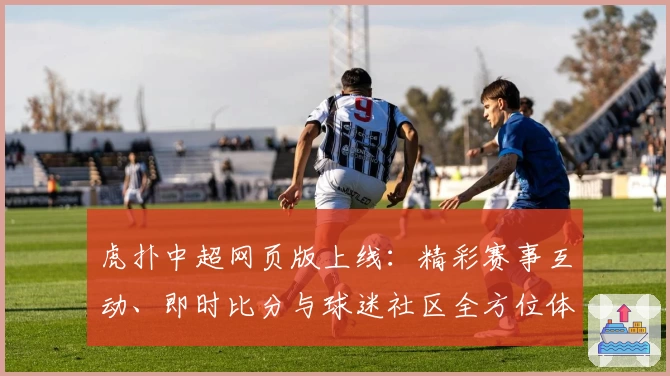 虎扑中超网页版上线：精彩赛事互动、即时比分与球迷社区全方位体验解析