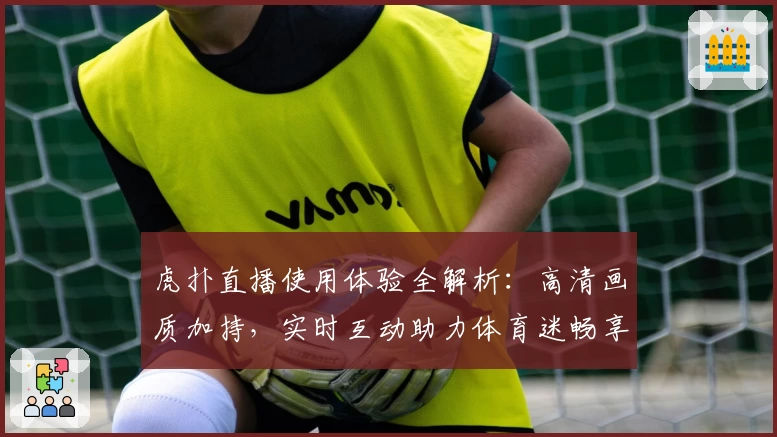 虎扑直播使用体验全解析：高清画质加持，实时互动助力体育迷畅享赛事