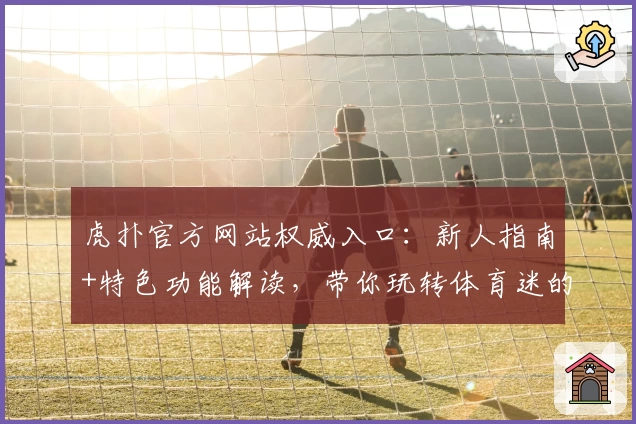 虎扑官方网站权威入口：新人指南+特色功能解读，带你玩转体育迷的专属社区