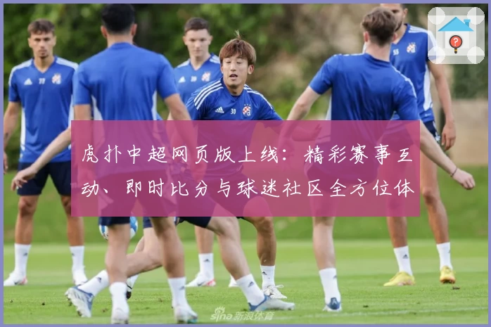 虎扑中超网页版上线：精彩赛事互动、即时比分与球迷社区全方位体验解析