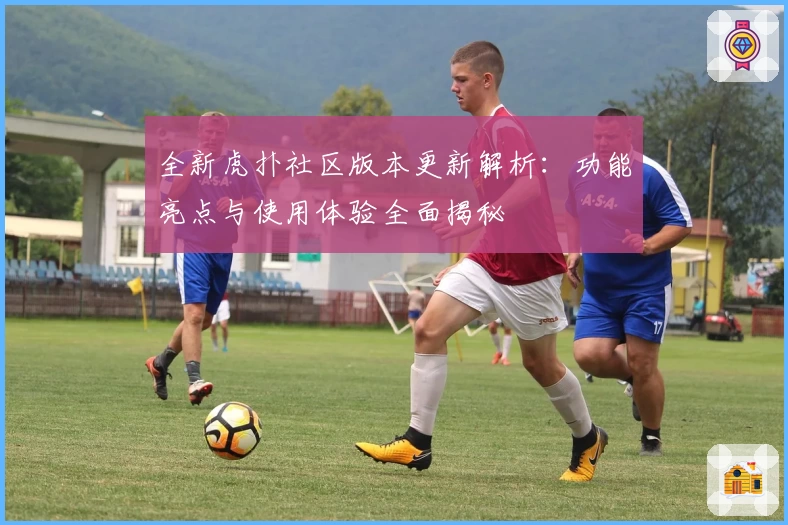 全新虎扑社区版本更新解析：功能亮点与使用体验全面揭秘