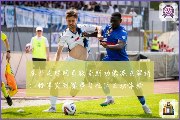 虎扑足球网页版全新功能亮点解析：畅享实时赛事与社区互动体验